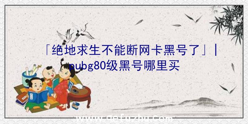 「绝地求生不能断网卡黑号了」|pubg80级黑号哪里买